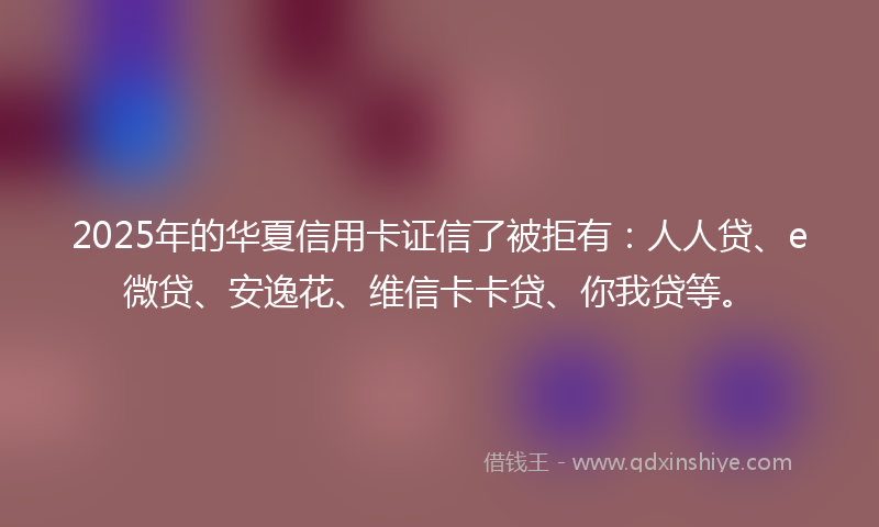 2025年的华夏信用卡证信了被拒有：人人贷、e微贷、安逸花、维信卡卡贷、你我贷等。