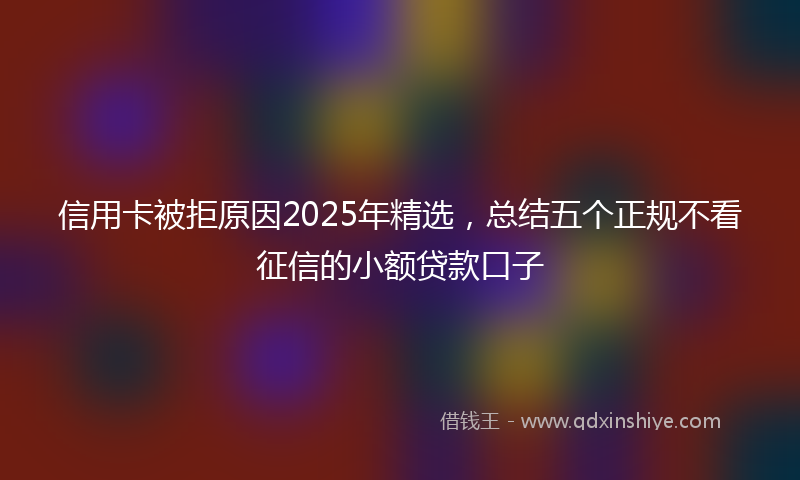 信用卡被拒原因2025年精选，总结五个正规不看征信的小额贷款口子