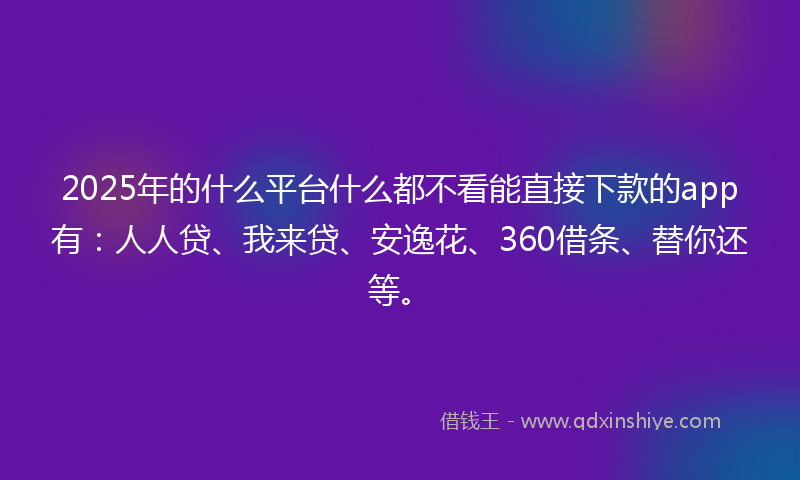 2025年的什么平台什么都不看能直接下款的app有：人人贷、我来贷、安逸花、360借条、替你还等。