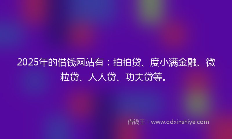 2025年的借钱网站有：拍拍贷、度小满金融、微粒贷、人人贷、功夫贷等。