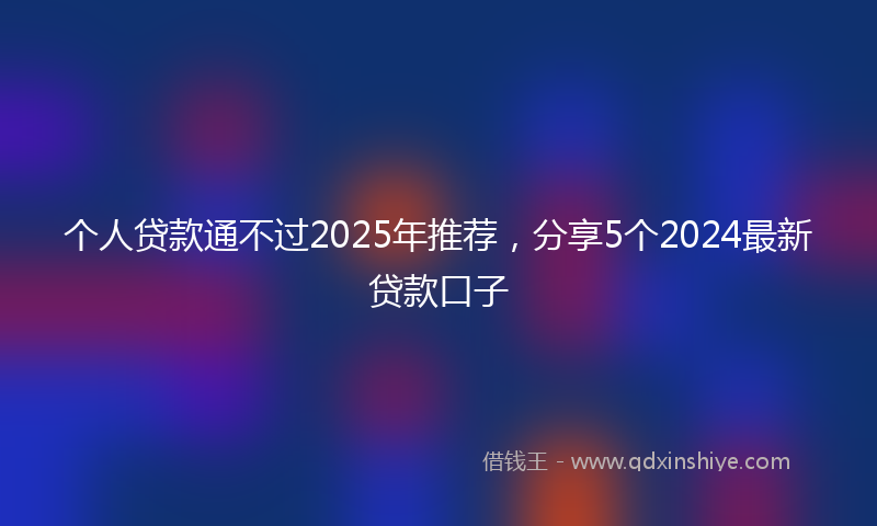 个人贷款通不过2025年推荐，分享5个2024最新贷款口子