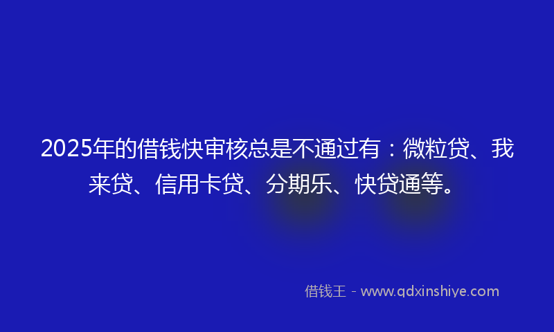 2025年的借钱快审核总是不通过有：微粒贷、我来贷、信用卡贷、分期乐、快贷通等。