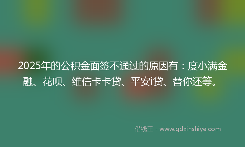 2025年的公积金面签不通过的原因有：度小满金融、花呗、维信卡卡贷、平安i贷、替你还等。