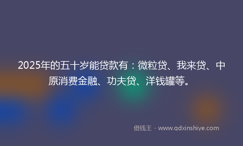2025年的五十岁能贷款有：微粒贷、我来贷、中原消费金融、功夫贷、洋钱罐等。