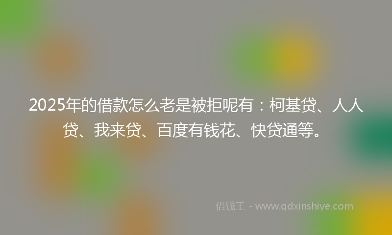2025年的借款怎么老是被拒呢有：柯基贷、人人贷、我来贷、百度有钱花、快贷通等。