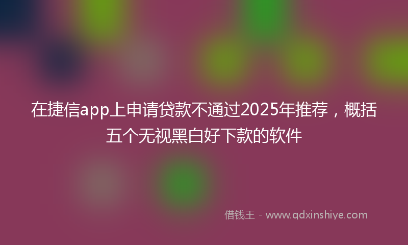 在捷信app上申请贷款不通过2025年推荐，概括五个无视黑白好下款的软件