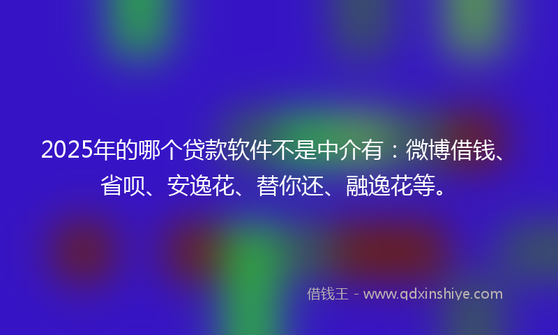 2025年的哪个贷款软件不是中介有：微博借钱、省呗、安逸花、替你还、融逸花等。