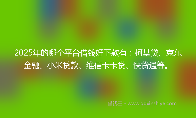 2025年的哪个平台借钱好下款有：柯基贷、京东金融、小米贷款、维信卡卡贷、快贷通等。