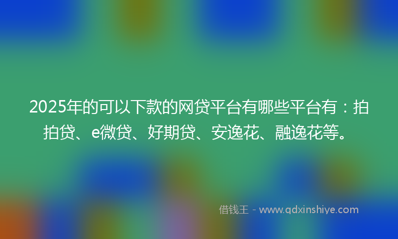 2025年的可以下款的网贷平台有哪些平台有：拍拍贷、e微贷、好期贷、安逸花、融逸花等。