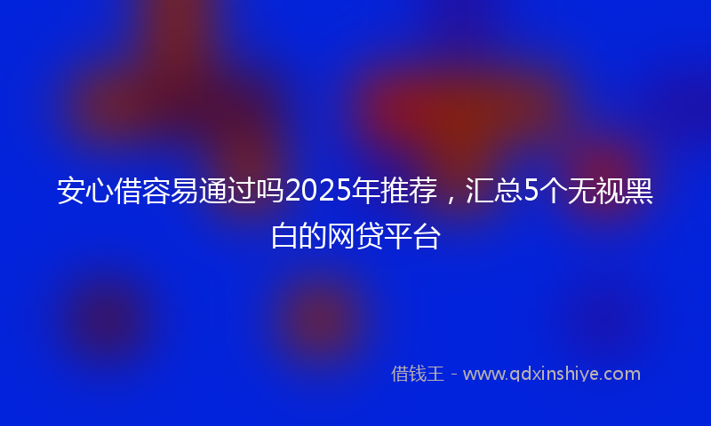 安心借容易通过吗2025年推荐，汇总5个无视黑白的网贷平台