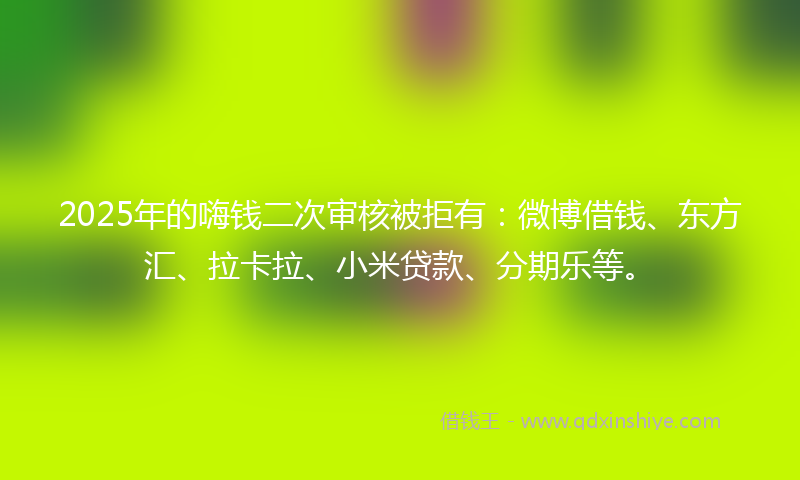 2025年的嗨钱二次审核被拒有：微博借钱、东方汇、拉卡拉、小米贷款、分期乐等。