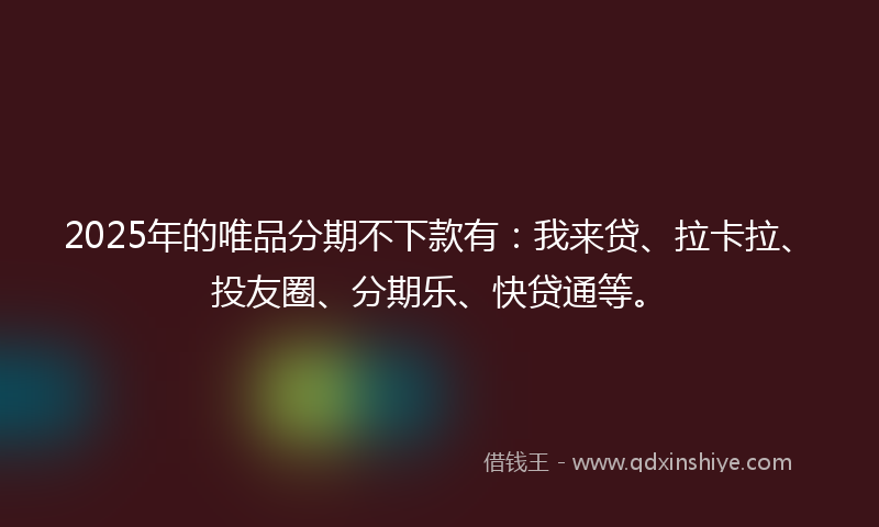 2025年的唯品分期不下款有：我来贷、拉卡拉、投友圈、分期乐、快贷通等。