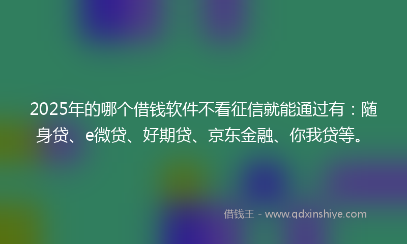 2025年的哪个借钱软件不看征信就能通过有：随身贷、e微贷、好期贷、京东金融、你我贷等。