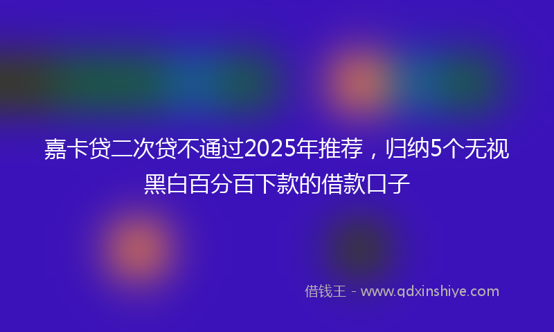 嘉卡贷二次贷不通过2025年推荐，归纳5个无视黑白百分百下款的借款口子