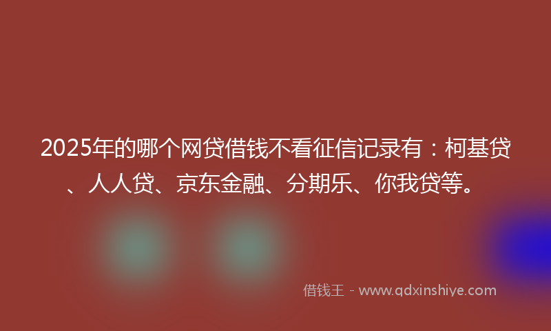2025年的哪个网贷借钱不看征信记录有：柯基贷、人人贷、京东金融、分期乐、你我贷等。