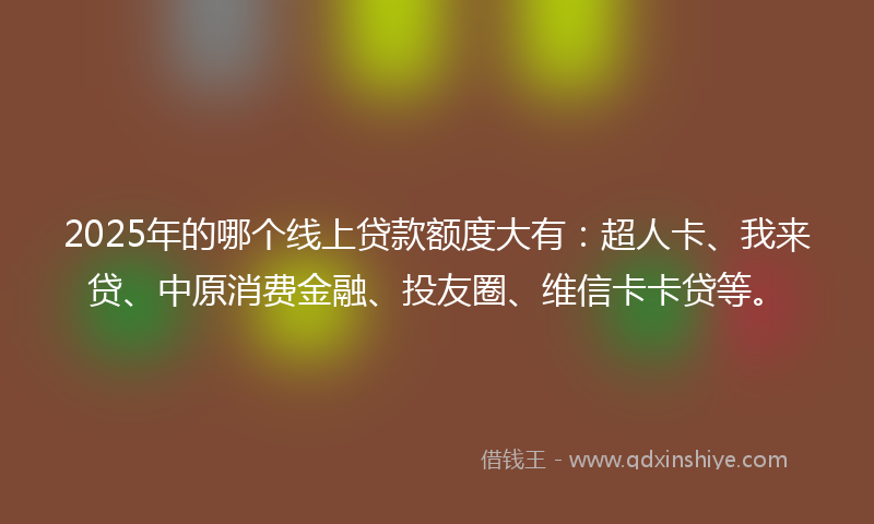 2025年的哪个线上贷款额度大有：超人卡、我来贷、中原消费金融、投友圈、维信卡卡贷等。