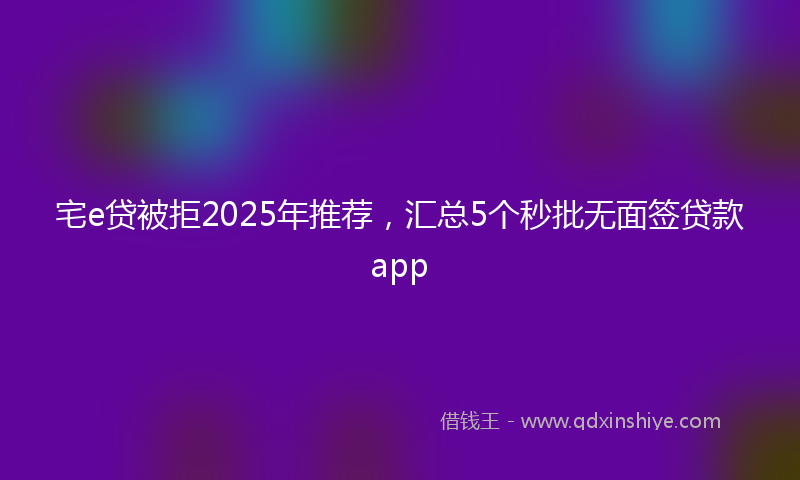 宅e贷被拒2025年推荐，汇总5个秒批无面签贷款app