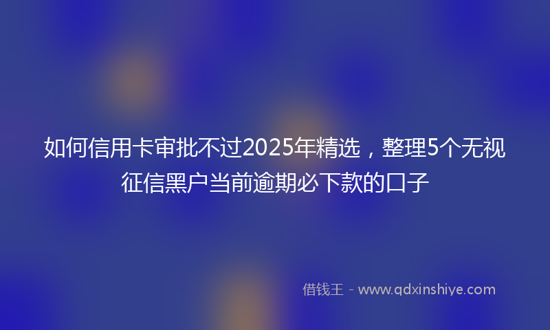 如何信用卡审批不过2025年精选，整理5个无视征信黑户当前逾期必下款的口子