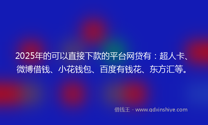 2025年的可以直接下款的平台网贷有：超人卡、微博借钱、小花钱包、百度有钱花、东方汇等。