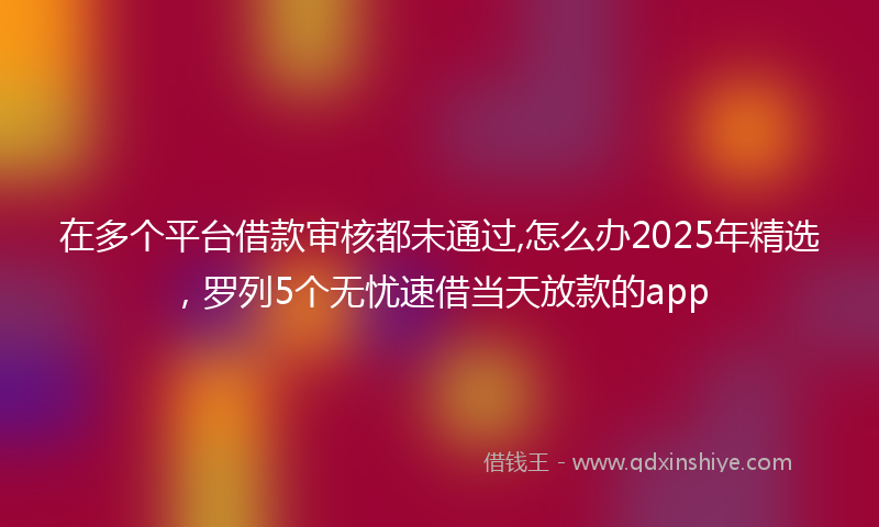 在多个平台借款审核都未通过,怎么办2025年精选，罗列5个无忧速借当天放款的app
