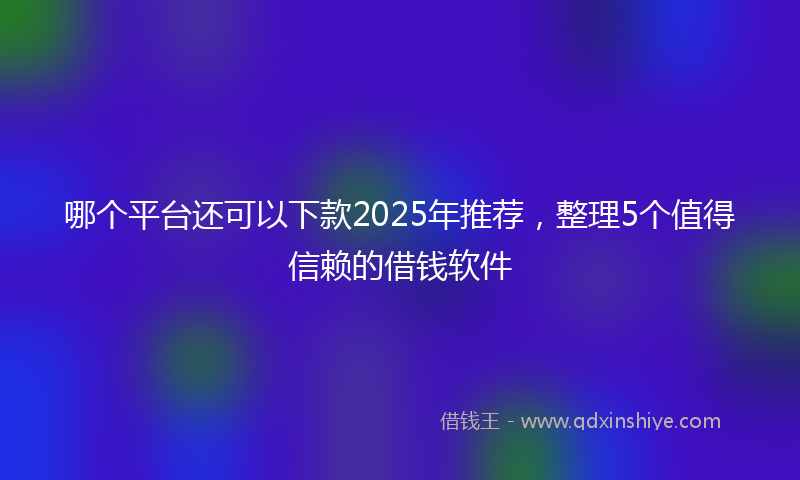 哪个平台还可以下款2025年推荐，整理5个值得信赖的借钱软件