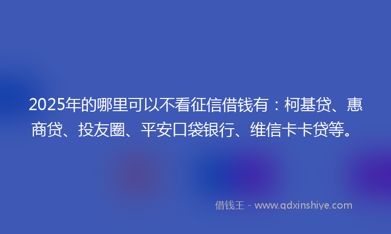 2025年的哪里可以不看征信借钱有：柯基贷、惠商贷、投友圈、平安口袋银行、维信卡卡贷等。