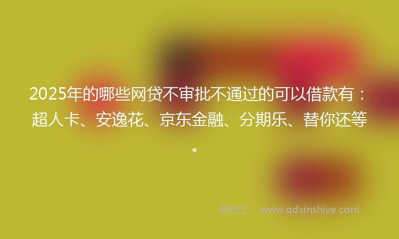 2025年的哪些网贷不审批不通过的可以借款有：超人卡、安逸花、京东金融、分期乐、替你还等。