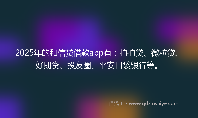 2025年的和信贷借款app有：拍拍贷、微粒贷、好期贷、投友圈、平安口袋银行等。