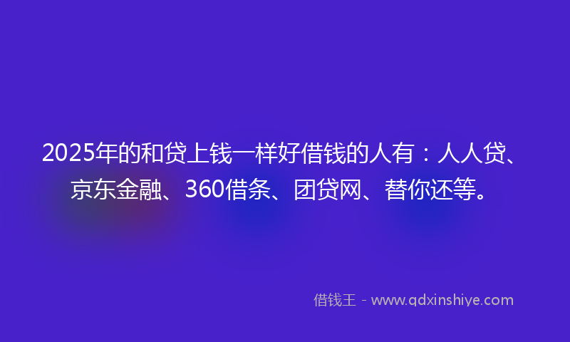 2025年的和贷上钱一样好借钱的人有：人人贷、京东金融、360借条、团贷网、替你还等。