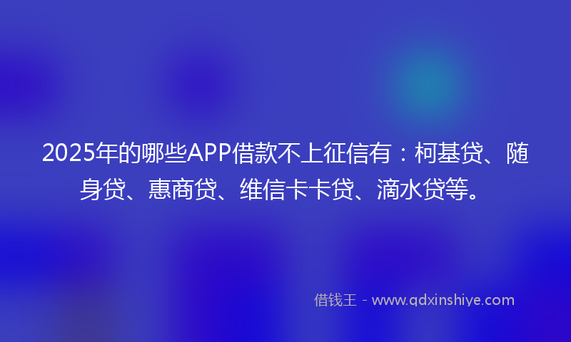 2025年的哪些APP借款不上征信有：柯基贷、随身贷、惠商贷、维信卡卡贷、滴水贷等。