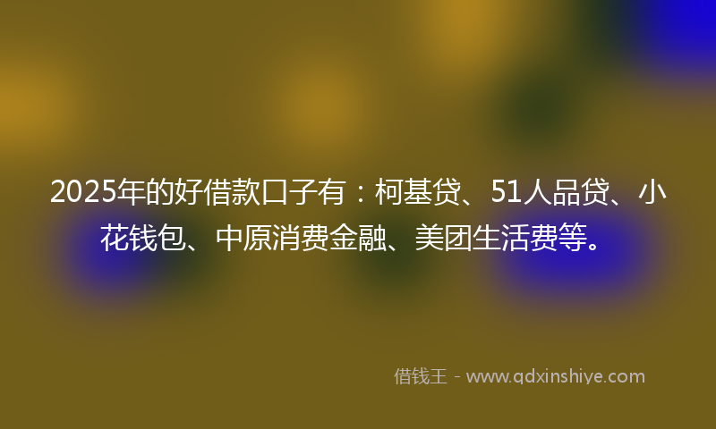 2025年的好借款口子有：柯基贷、51人品贷、小花钱包、中原消费金融、美团生活费等。