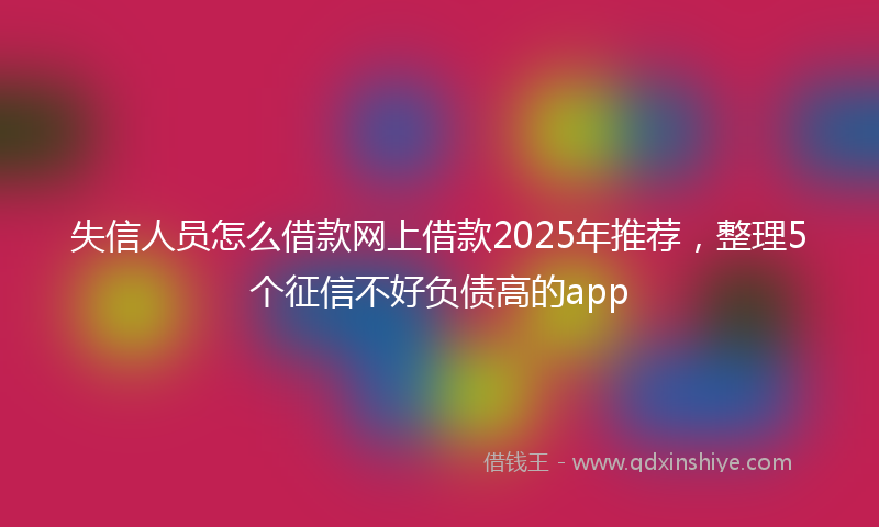 失信人员怎么借款网上借款2025年推荐，整理5个征信不好负债高的app