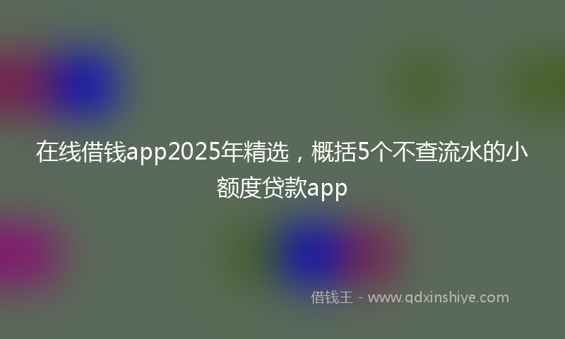 在线借钱app2025年精选，概括5个不查流水的小额度贷款app