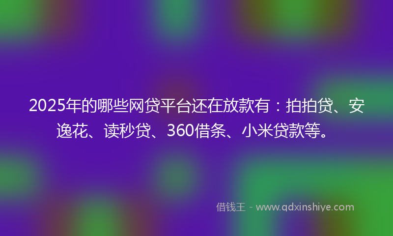 2025年的哪些网贷平台还在放款有：拍拍贷、安逸花、读秒贷、360借条、小米贷款等。