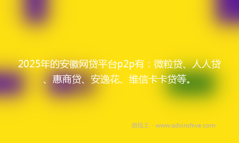 2025年的安徽网贷平台p2p有：微粒贷、人人贷、惠商贷、安逸花、维信卡卡贷等。