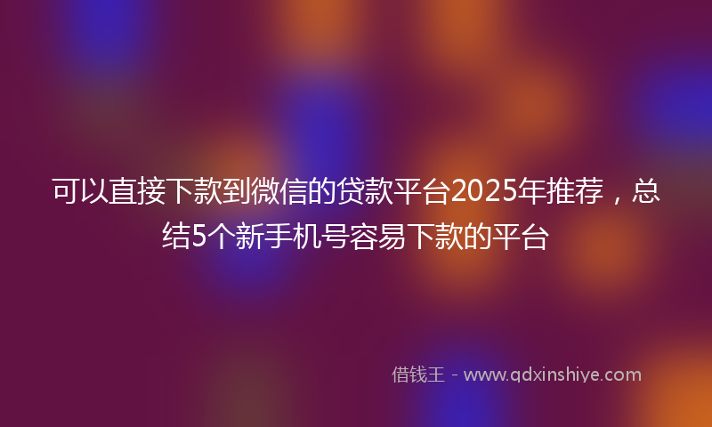 可以直接下款到微信的贷款平台2025年推荐，总结5个新手机号容易下款的平台