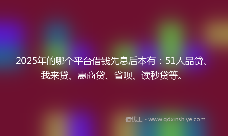 2025年的哪个平台借钱先息后本有：51人品贷、我来贷、惠商贷、省呗、读秒贷等。