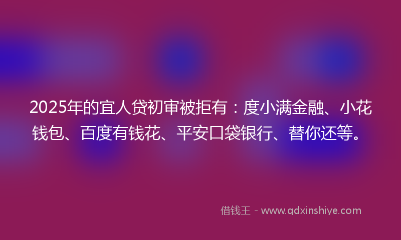 2025年的宜人贷初审被拒有：度小满金融、小花钱包、百度有钱花、平安口袋银行、替你还等。