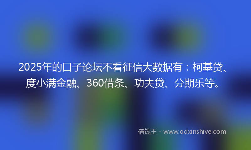 2025年的口子论坛不看征信大数据有：柯基贷、度小满金融、360借条、功夫贷、分期乐等。