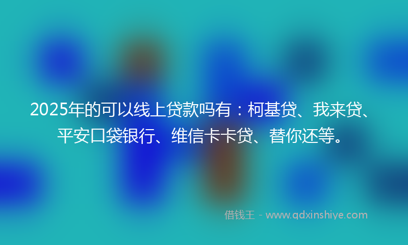 2025年的可以线上贷款吗有：柯基贷、我来贷、平安口袋银行、维信卡卡贷、替你还等。