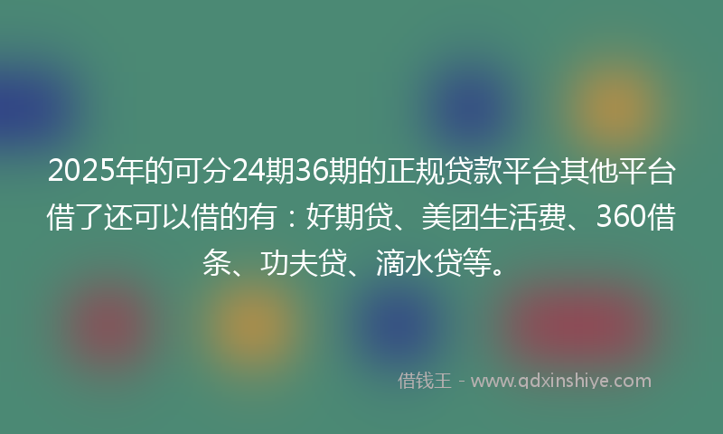 2025年的可分24期36期的正规贷款平台其他平台借了还可以借的有：好期贷、美团生活费、360借条、功夫贷、滴水贷等。