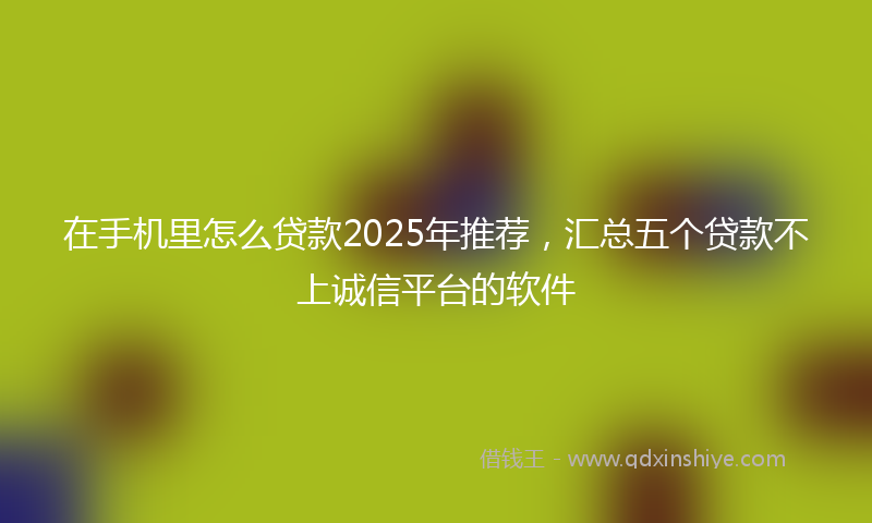 在手机里怎么贷款2025年推荐，汇总五个贷款不上诚信平台的软件