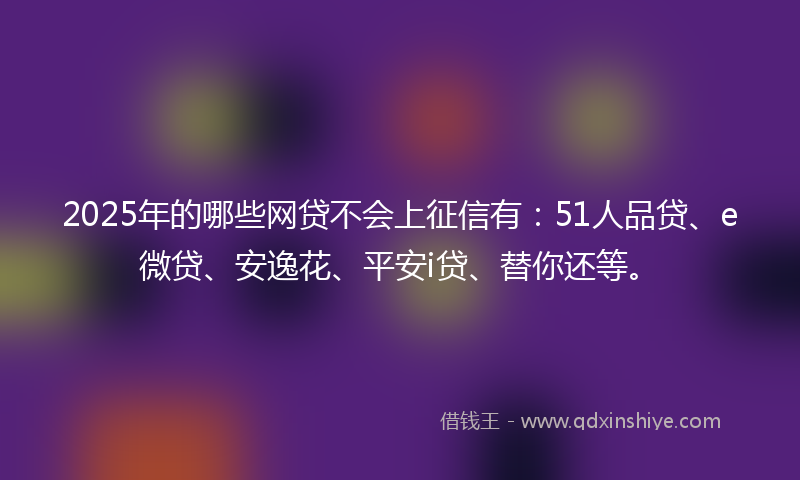 2025年的哪些网贷不会上征信有：51人品贷、e微贷、安逸花、平安i贷、替你还等。