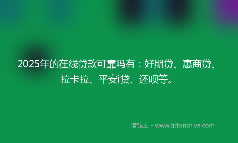 2025年的在线贷款可靠吗有：好期贷、惠商贷、拉卡拉、平安i贷、还呗等。