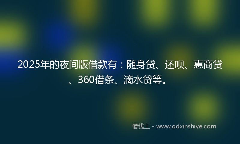 2025年的夜间版借款有：随身贷、还呗、惠商贷、360借条、滴水贷等。