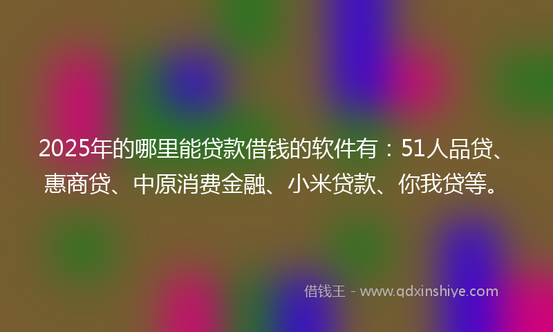2025年的哪里能贷款借钱的软件有：51人品贷、惠商贷、中原消费金融、小米贷款、你我贷等。