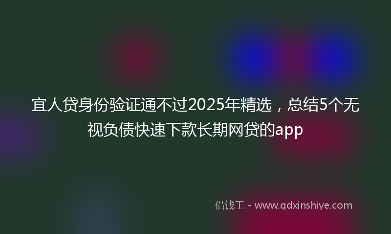 宜人贷身份验证通不过2025年精选，总结5个无视负债快速下款长期网贷的app