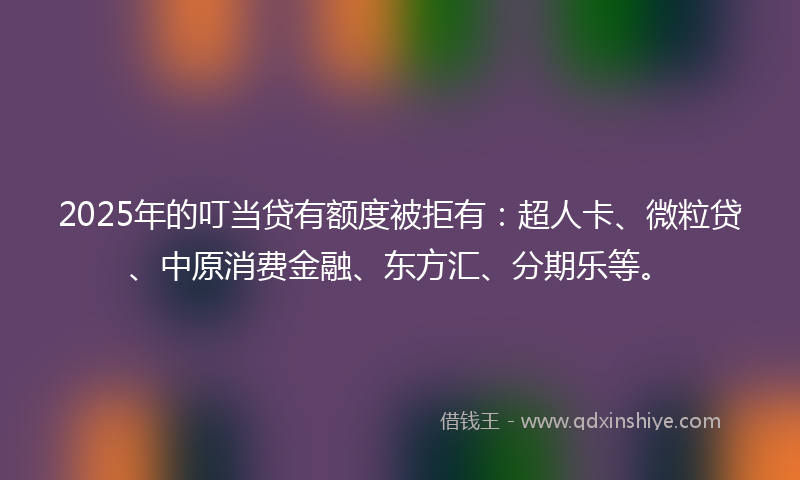 2025年的叮当贷有额度被拒有：超人卡、微粒贷、中原消费金融、东方汇、分期乐等。