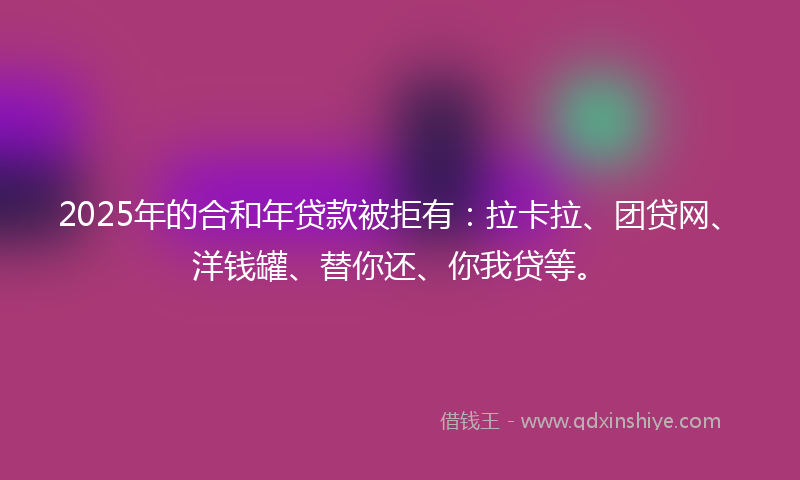 2025年的合和年贷款被拒有：拉卡拉、团贷网、洋钱罐、替你还、你我贷等。