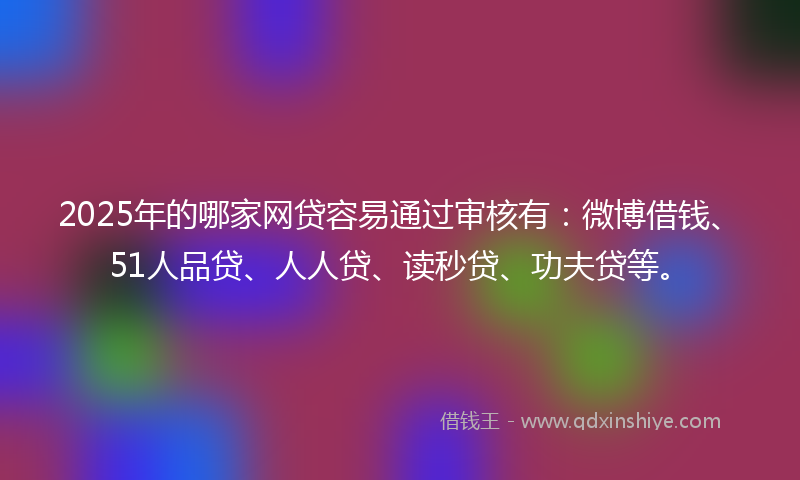 2025年的哪家网贷容易通过审核有：微博借钱、51人品贷、人人贷、读秒贷、功夫贷等。
